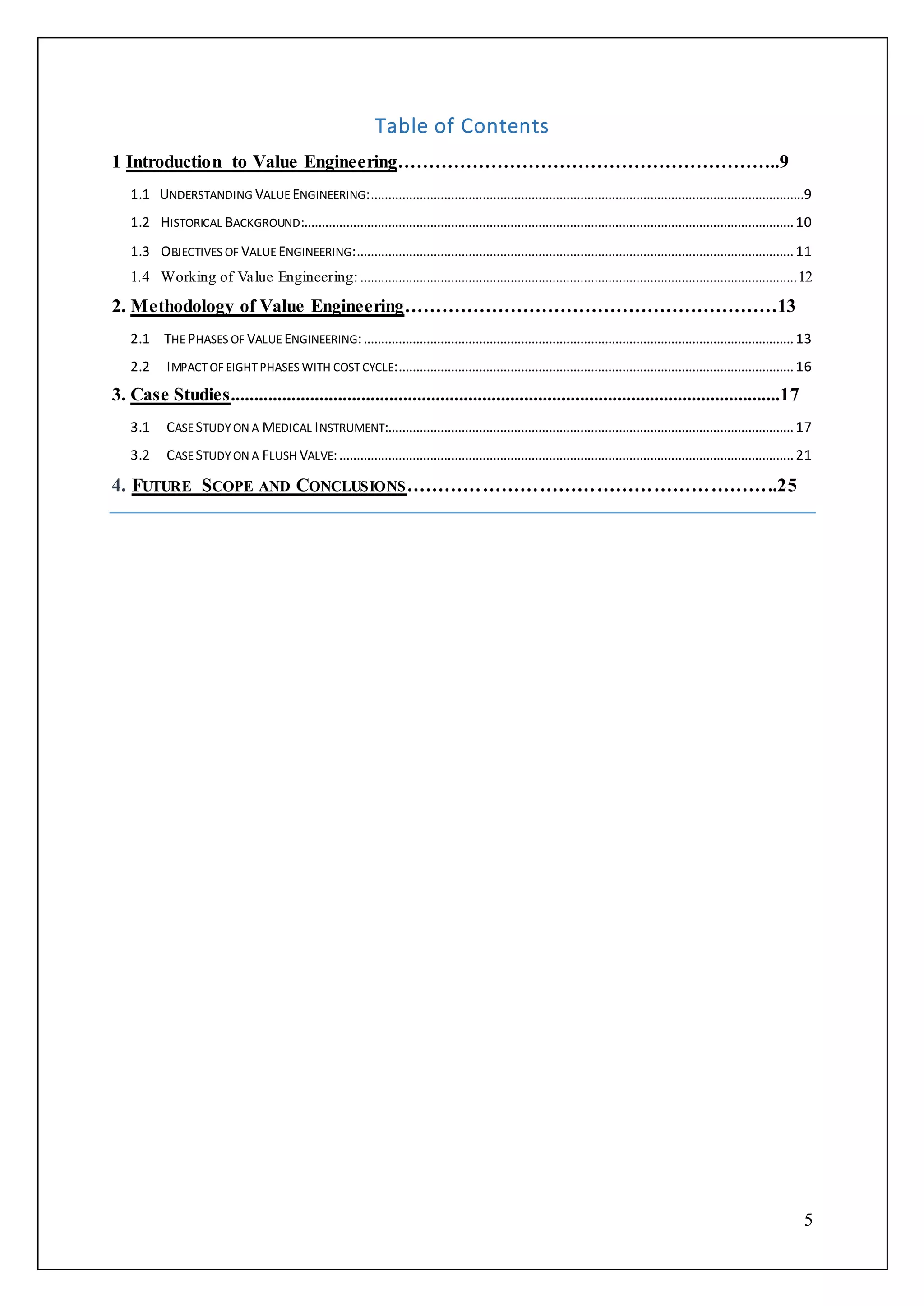 5
Table of Contents
1 Introduction to Value Engineering……………………………………………………..9
1.1 UNDERSTANDING VALUE ENGINEERING:............................................................................................................................9
1.2 HISTORICAL BACKGROUND:............................................................................................................................................10
1.3 OBJECTIVES OF VALUE ENGINEERING:.............................................................................................................................11
1.4 Working of Value Engineering:.............................................................................................................................12
2. Methodology of Value Engineering……………………………………………………13
2.1 THEPHASES OF VALUE ENGINEERING:...........................................................................................................................13
2.2 IMPACTOF EIGHTPHASES WITH COSTCYCLE:.................................................................................................................16
3. Case Studies......................................................................................................................17
3.1 CASESTUDYON A MEDICAL INSTRUMENT:....................................................................................................................17
3.2 CASESTUDYON A FLUSH VALVE:..................................................................................................................................21
4. FUTURE SCOPE AND CONCLUSIONS…………………………………………………..25
 