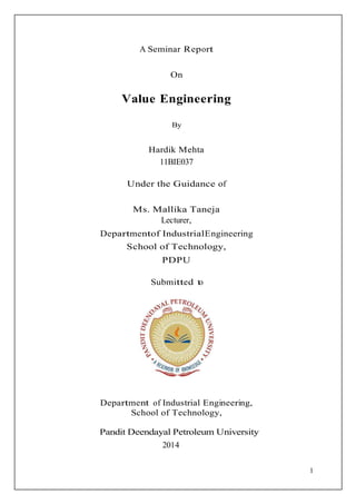 1
A Seminar Report
On
Value Engineering
By
Hardik Mehta
11BIE037
Under the Guidance of
Ms. Mallika Taneja
Lecturer,
Departmentof IndustrialEngineering
School of Technology,
PDPU
Submitted to
Department of Industrial Engineering,
School of Technology,
Pandit Deendayal Petroleum University
2014
 