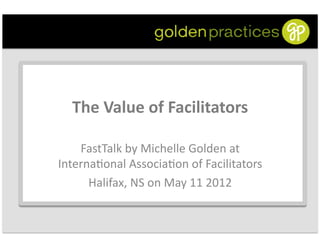 The	
  Value	
  of	
  Facilitators
                                     	
  

    FastTalk	
  by	
  Michelle	
  Golden	
  at      	
  
Interna6onal	
  Associa6on	
  of	
  Facilitators         	
  
      Halifax,	
  NS	
  on	
  May	
  11	
  2012	
  
 