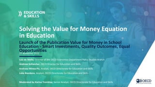 Solving the Value for Money Equation
in Education
Launch of the Publication Value for Money in School
Education - Smart Investments, Quality Outcomes, Equal
Opportunities
Luiz de Mello, Director of the OECD Economics Department Policy Studies Branch
Andreas Schleicher, OECD Director for Education and Skills
Andreea Minea-Pic, Analyst, OECD Directorate for Education and Skills
Luka Boeskens, Analyst, OECD Directorate for Education and Skills
Moderated by Karine Tremblay, Senior Analyst, OECD Directorate for Education and Skills
29 November 2022
 