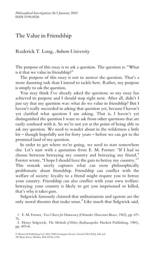 The Value in Friendship
Roderick T. Long, Auburn University
The purpose of this essay is to ask a question. The question is: ``What
is it that we value in friendship?''
The purpose of this essay is not to answer the question. That's a
more daunting task than I intend to tackle here. Rather, my purpose
is simply to ask the question.
You may think I've already asked the question; so my essay has
achieved its purpose and I should stop right now. After all, didn't I
just say that my question was: what do we value in friendship? But I
haven't really succeeded in asking that question yet, because I haven't
yet clarified what question I am asking. That is, I haven't yet
distinguished the question I want to ask from other questions that are
easily confused with it. So we're not yet at the point of being able to
ask my question. We need to wander about in the wilderness a little
bit ± though hopefully not for forty years ± before we can get to the
promised land of my question.
In order to get where we're going, we need to start somewhere
else. Let's start with a quotation from E. M. Forster: ``If I had to
choose between betraying my country and betraying my friend,''
Forster wrote, ``I hope I should have the guts to betray my country.''1
This remark nicely captures what can seem philosophically
problematic about friendship. Friendship can conflict with the
welfare of society: loyalty to a friend might require you to betray
your country. Friendship can also conflict with your own welfare:
betraying your country is likely to get you imprisoned or killed,
that's why it takes guts.
Sidgwick famously claimed that utilitarianism and egoism are the
only moral theories that make sense.2
Like much that Sidgwick said,
ß Blackwell Publishing Ltd. 2003, 9600 Garsington Road, Oxford OX4 2DQ, UK and
350 Main Street, Malden, MA 02148, USA.
Philosophical Investigations 26:1 January 2003
ISSN 0190-0536
1. E. M. Forster, Two Cheers for Democracy (Orlando: Harcourt Brace, 1962), pp. 67±
76.
2. Henry Sidgwick, The Methods of Ethics (Indianapolis: Hackett Publishing, 1981),
pp. 497±8.
 