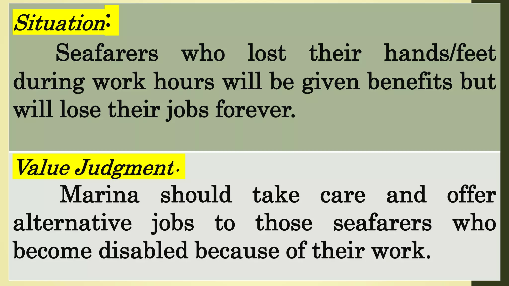 Situation:
Seafarers who lost their hands/feet
during work hours will be given benefits but
will lose their jobs forever.
Value Judgment:
Marina should take care and offer
alternative jobs to those seafarers who
become disabled because of their work.
 