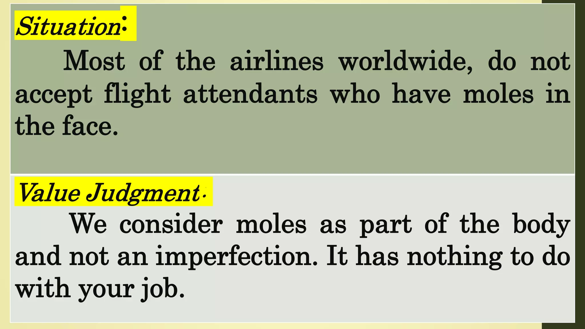 Situation:
Most of the airlines worldwide, do not
accept flight attendants who have moles in
the face.
Value Judgment:
We consider moles as part of the body
and not an imperfection. It has nothing to do
with your job.
 