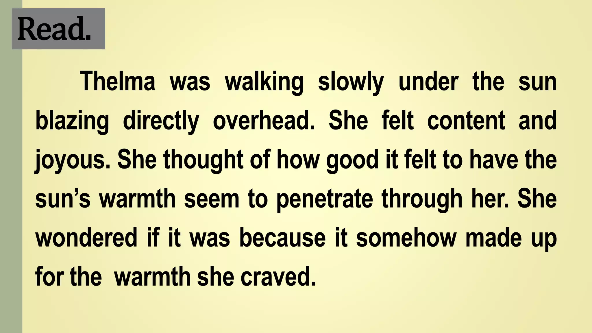 Read.
Thelma was walking slowly under the sun
blazing directly overhead. She felt content and
joyous. She thought of how good it felt to have the
sun’s warmth seem to penetrate through her. She
wondered if it was because it somehow made up
for the warmth she craved.
 