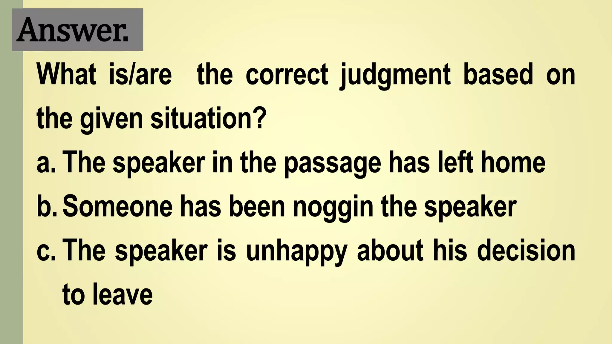 Answer.
What is/are the correct judgment based on
the given situation?
a. The speaker in the passage has left home
b.Someone has been noggin the speaker
c. The speaker is unhappy about his decision
to leave
 