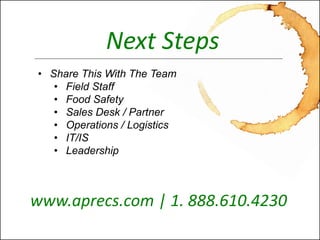 Seamlessly Integrated Food Safety Awareness™ 
www.aprecs.com 
© 2011-13 -Centricity, LLC. All rights reserved. (4-Nov-13) 
Next Steps 
•Share This With The Team 
•Field Staff 
•Food Safety 
•Sales Desk / Partner 
•Operations / Logistics 
•IT/IS 
•Leadership 
www.aprecs.com | 1. 888.610.4230  
