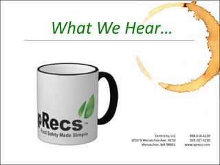 Seamlessly Integrated Food Safety Awareness™ 
www.aprecs.com 
© 2011-13 -Centricity, LLC. All rights reserved. (4-Nov-13) 
What We Hear… 
Centricity, LLC 
1250 N Wenatchee Ave, H250 
Wenatchee, WA 98801 
888.610.4230 
509.207.4230 
www.aprecs.com  