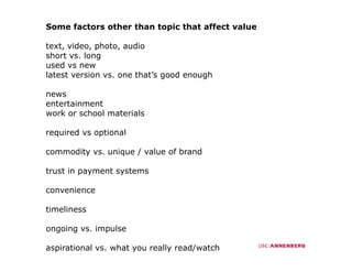 Some factors other than topic that affect value

text, video, photo, audio
    ,       ,p     ,
short vs. long
used vs new
latest version vs. one that’s good enough

news
entertainment
work or school materials

required vs optional

commodity vs. unique / value of brand
          vs

trust in payment systems

convenience
      i

timeliness

ongoing vs. impulse

aspirational vs. what you really read/watch
 