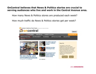 OnCentral believes that News & Politics stories are crucial to
serving audiences who live and work in the Central Avenue area.

   How many News & Politics stores are produced each week?

   How much traffic do News & Politics stories get per week?
 
