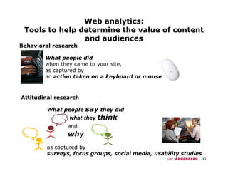 Web analytics:
 Tools to help determine the value of content
             p
                and audiences
Behavioral research

        What people did
        when they came to your site,
        as captured by
        an action taken on a keyboard or mouse



Attitudinal research

         What people  say they did
                what they think
                and
                why
         as captured by
         surveys, focus groups, social media, usability studies
                                                                  43
 
