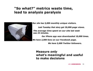 “So what?” metrics waste time,
lead to analysis paralysis


         Our site has 5,000 monthly unique visitors.

              Last Tuesday that story got 20,000 page views.
         The average time spent on our site last week
         was 24 minutes.
                 Our iPhone app was downloaded 10,000 times.
         We have 2,000 fans on our Facebook page
                 2 000                      page.
                        We have 5,000 Twitter followers.



            Measure only
            what’s meaningful and useful
            to make decisions
                                                           44
 