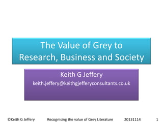 The Value of Grey to
Research, Business and Society
Keith G Jeffery
keith.jeffery@keithgjefferyconsultants.co.uk

©Keith G Jeffery

Recognising the value of Grey Literature

20131114

1

 