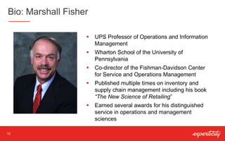 Bio: Marshall Fisher
10
 UPS Professor of Operations and Information
Management
 Wharton School of the University of
Pennsylvania
 Co-director of the Fishman-Davidson Center
for Service and Operations Management
 Published multiple times on inventory and
supply chain management including his book
“The New Science of Retailing”
 Earned several awards for his distinguished
service in operations and management
sciences
 