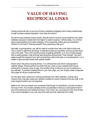 Value of Having Reciprocal Links
................................................................................................................................................................



                                   VALUE OF HAVING
                                   RECIPROCAL LINKS

Having reciprocal links is just one of those marketing strategies that is being implemented
to help increase website popularity. How does this works?

As part of every website owners dream, they all want to have as many backlinks from other
websites because it makes them list higher in search engines. Unfortunately, it is not that
easy to get backlinks from other websites. Why would they bother give you backlinks?
What's in it for them? Will they benefit? Why would they help you?

Normally, to get backlinks, you will be needi to provide them with a link back to their site.
This is what is called link exchange. A website provide you backlinks and you provide them
with a link back. This is the normal process of getting backlinks. It is not a simple request
that is easily granted. Look at those web directories that provide quot;Free Listingsquot;, the don't
easily accept link request if you don't provide them with a link back or a reciprocal link. It is a
matter of give and take where both parties benefit.

Here's what I like about reciprocal links, it is unlike banner ads which overpopulate a
website design. Reciprocal links are links that you insert on your website even by just
putting their company name or logo. And another thing is that you can put it anywhere in
you website. To prevent cluttered links on you main page, you can simply create a seperate
html page for all your reciprocal links.

On the other hand, aside from receiving backlinks from other websites, putting many
inbound links may also make your website credible for search engines to list you high in the
every keyword search you are targeting.

Believe me, this truly helps! Just remember that though it is beneficial, it should not take a
lot of your time. You should probably do this occasionally so that you could spend most of
your time searching and creating business. And in fact, you can outsource this kind of task
if you have employees or you can pay some web services regarding this matter.




                                   (C) Richard Butler www.richardbutlerthesuccesscoach.com
 