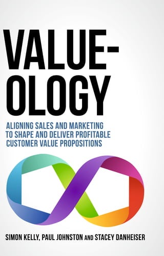 SIMON KELLY, PAUL JOHNSTON AND STACEY DANHEISER
VALUE-
OLOGYALIGNING SALES AND MARKETING
TO SHAPE AND DELIVER PROFITABLE
CUSTOMER VALUE PROPOSITIONS
 