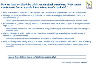 21 March 2018© 2018 VBM Partners - All rights reserved
PARTNERSPARTNERS
Now we have survived the crisis, we must ask ourselves: “How can we
create value for our stakeholders in tomorrow’s markets?”
§ Without valuable innovations in the pipeline, your competitive position will probably erode quite fast
§ Although an economic downturn puts pressure on investment budgets, innovation is a continuous
process to work on
- Today’s organizations are working continuously on innovative and better models for tomorrows business world
§ To be successful, you should pay attention to what customers value most, not just to what you are able
to produce
- Buying products and services fulfils customer needs, using context mapping you can learn a great deal about your
customers needs
§ Making it happen is still a challenge, as internal and external interdependencies have increased in
today's global business world
- Initiating and managing change have increased significantly in scale, complexity and riskiness
§ Without management paying attention to value creation, bottom line benefits are often unclear or lacking
- Costly transformation programs are often started to keep up with the competition instead of staying ahead of the
competition
How to deal with these issues and challenges successfully?
 