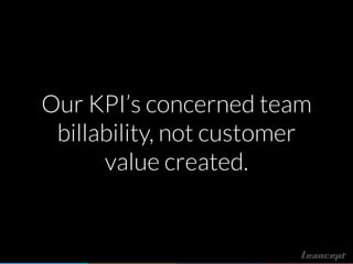 Our KPI’s concerned team
billability, not customer
value created.
 
