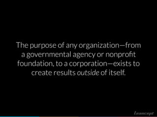 The purpose of any organization—from
a governmental agency or nonproﬁt
foundation, to a corporation—exists to
create results outside of itself.
 