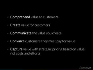 • Comprehend value to customers
• Create value for customers
• Communicate the value you create
• Convince customers they must pay for value
• Capture value with strategic pricing based on value,
not costs and efforts
 