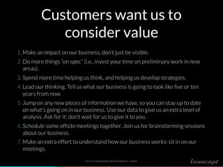 Customers want us to
consider value
1. Make an impact on our business, don’t just be visible.
2. Do more things “on spec” (i.e., invest your time on preliminary work in new
areas).
3. Spend more time helping us think, and helping us develop strategies.
4. Lead our thinking. Tell us what our business is going to look like ﬁve or ten
years from now.
5. Jump on any new pieces of information we have, so you can stay up to date
on what’s going on in our business. Use our data to give us an extra level of
analysis. Ask for it; don’t wait for us to give it to you.
6. Schedule some offsite meetings together. Join us for brainstorming sessions
about our business.
7. Make an extra effort to understand how our business works: sit in on our
meetings.
Source: Implementing Value Pricing by R. J. Baker.
 
