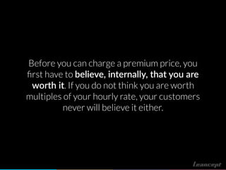 Before you can charge a premium price, you
ﬁrst have to believe, internally, that you are
worth it. If you do not think you are worth
multiples of your hourly rate, your customers
never will believe it either.
 