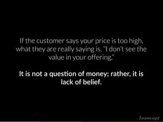If the customer says your price is too high,
what they are really saying is, “I don’t see the
value in your offering.”
It is not a ques!on of money; rather, it is
lack of belief.
 