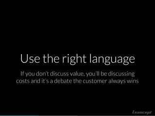 Use the right language
If you don’t discuss value, you’ll be discussing
costs and it’s a debate the customer always wins
 