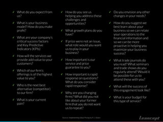 ✓ What do you expect from
us?
✓ What is your business
model? How do you make
proﬁt?
✓ What are your company’s
critical success factors
and Key Predictive
Indicators (KPIs)
✓ How will the services we
provide add value to your
customers?
✓ Which of our ﬁrm’s
offerings is of the highest
value to you?
✓ Who is the next best
alternative (competitor)
to our ﬁrm?
✓ What is your current
pain?
✓ How do you see us
helping you address these
challenges and
opportunities?
✓ What growth plans do you
have?
✓ If price were not an issue,
what role would you want
us to play in your
business?
✓ How important is our
service and price
guarantee to you?
✓ How important is rapid
response on questions?
What do you consider
rapid response?
✓ Why are you changing
ﬁrms? What did you not
like about your former
ﬁrm that you do not want
us to repeat?
✓ Do you envision any other
changes in your needs?
✓ How do you suggest we
best learn about your
business so we can relate
your operations to the
ﬁnancial information and
so we can be more
proactive in helping you
maximize your business
success?
✓ What trade journals do
you read? What seminars
and trade shows do you
regularly attend? Would it
be possible for us to
attend these with you?
✓ What will the success of
this engagement look like?
✓ What is your budget for
this type of service?
Source: Implementing Value Pricing by R. J. Baker.
 