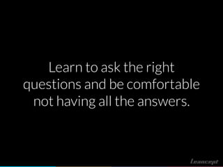 Learn to ask the right
questions and be comfortable
not having all the answers.
 