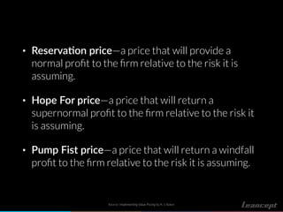 • Reserva!on price—a price that will provide a
normal proﬁt to the ﬁrm relative to the risk it is
assuming.
• Hope For price—a price that will return a
supernormal proﬁt to the ﬁrm relative to the risk it
is assuming.
• Pump Fist price—a price that will return a windfall
proﬁt to the ﬁrm relative to the risk it is assuming.
Source: Implementing Value Pricing by R. J. Baker.
 