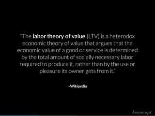 –Wikipedia
“The labor theory of value (LTV) is a heterodox
economic theory of value that argues that the
economic value of a good or service is determined
by the total amount of socially necessary labor
required to produce it, rather than by the use or
pleasure its owner gets from it.”
 