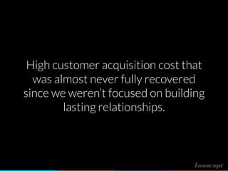 High customer acquisition cost that
was almost never fully recovered
since we weren’t focused on building
lasting relationships.
 