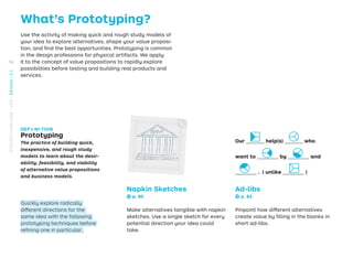 What’s Prototyping?
Use the activity of making quick and rough study models of
your idea to explore alternatives, shape your value proposi-
tion, and ﬁnd the best opportunities. Prototyping is common
in the design professions for physical artifacts. We apply
it to the concept of value propositions to rapidly explore
possibilities before testing and building real products and
services.
DEF·I·NI·TION
Prototyping
The practice of building quick,
inexpensive, and rough study
models to learn about the desir-
ability, feasibility, and viability
of alternative value propositions
and business models.
Quickly explore radically
different directions for the
same idea with the following
prototyping techniques before
reﬁning one in particular.
Napkin Sketches
→ p. 80
Make alternatives tangible with napkin
sketches. Use a single sketch for every
potential direction your idea could
take.
Ad-libs
→ p. 82
Pinpoint how different alternatives
create value by ﬁlling in the blanks in
short ad-libs.
Our ______ help(s) ______ who
want to _______ by _______ and
_______ . ( unlike _______ )
76
STRATEGYZER.COM
/
VPD
/
DESIGN
/
2.1
 