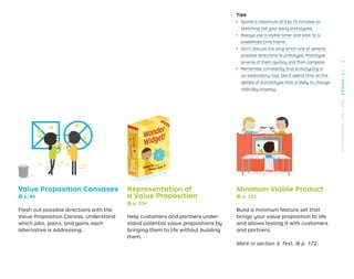 Tips
ǃɲ Spend a maximum of 5 to 15 minutes on
sketching out your early prototypes.
ǃɲ Always use a visible timer and stick to a
predeﬁned time frame.
ǃɲ Don’t discuss too long which one of several
possible directions to prototype. Prototype
several of them quickly and then compare.
ǃɲ Remember constantly that prototyping is
an exploratory tool. Don’t spend time on the
details of a prototype that is likely to change
radically anyway.
Value Proposition Canvases
→ p. 84
Flesh out possible directions with the
Value Proposition Canvas. Understand
which jobs, pains, and gains each
alternative is addressing.
Representation of
a Value Proposition
→ p. 234
Help customers and partners under-
stand potential value propositions by
bringing them to life without building
them.
Minimum Viable Product
→ p. 222
Build a minimum feature set that
brings your value proposition to life
and allows testing it with customers
and partners.
More in section 3. Test, → p. 172
77
STRATEGYZER.COM
/
VPD
/
DESIGN
/
2.1
 