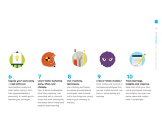 Expose your work early
—seek criticism.
Seek feedback early and
often before reﬁning. Don’t
take negative feedback
personally. It’s worth gold to
improve your prototype.
Learn faster by failing
early, often, and
cheaply.
Fear of failure holds people
back from exploring. Over-
come that with a culture of
rough and quick prototyping
that keeps failure cheap and
leads to faster learning.
Use creativity
techniques.
Use creativity techniques
to explore groundbreaking
prototypes. Dare to break
out of how things are usually
done in your company or
industry.
Create “Shrek models.”
Shrek models are extreme or
outrageous prototypes that
you are unlikely to build. Use
them to spark debate and
learning.
Track learnings,
insights, and progress.
Keep track of all your alter-
native prototypes, learnings,
and insights. You might use
earlier ideas and insights
later in the process.
6 7 8 9 10
79
STRATEGYZER.COM
/
VPD
/
DESIGN
/
2.1
 