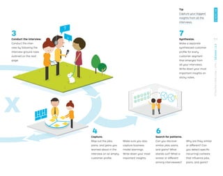 x
Conduct the interview.
Conduct the inter-
view by following the
interview ground rules
outlined on the next
page.
Tip
Capture your biggest
insights from all the
interviews.
Capture.
Map out the jobs,
pains, and gains you
learned about in the
interview on an empty
customer proﬁle.
Make sure you also
capture business
model learnings.
Write down your most
important insights.
Search for patterns.
Can you discover
similar jobs, pains,
and gains? What
stands out? What is
similar or different
among interviewees?
Why are they similar
or different? Can
you detect speciﬁc
(recurring) contexts
that inﬂuence jobs,
pains, and gains?
3
4
Synthesize.
Make a separate
synthesized customer
proﬁle for every
customer segment
that emerges from
all your interviews.
Write down your most
important insights on
sticky notes.
6
7
111
EXERCISE
STRATEGYZER.COM
/
VPD
/
DESIGN
/
2.3
 