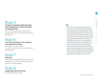 Rule 5
The goal of customer insight interviews
is not selling (even if a sale is involved);
it’s about learning.
Don’t ask, “Would you buy our solution?” Ask
“what are your decision criteria when you make a
purchase of…?”
Rule 6
Don’t mention solutions (i.e., your prototype
value proposition) too early.
Don’t explain, “Our solution does…”
Ask, “What are the most important things you are
struggling with?”
Rule 7
Follow up.
Get permission to keep your interviewee’s contact
information to come back for more questions and
answers or testing prototypes.
Rule 8
Always open doors at the end.
Ask, “Who else should I talk to?”
Fitzpatrick, The Mom Test, 2013.
Tips
ǃɲ Interviews are an excellent starting point to
learn from customers, but typically they don’t
provide enough or sufﬁciently reliable insights
for making critical decisions. Complement your
interviews with other research, just like a good
journalist does further research to ﬁnd the real
story behind what people tell. Add real-world
observations of customers and experiments
that produce hard data to your research mix.
ǃɲ Conduct interviews in teams of two people.
Decide in advance who will lead the interview
and who will take notes. Use a recording device
(photo, video, or other) if possible, but be aware
that interviewees might not answer the same
way with a recording device on the table.
113
STRATEGYZER.COM
/
VPD
/
DESIGN
/
2.3
 