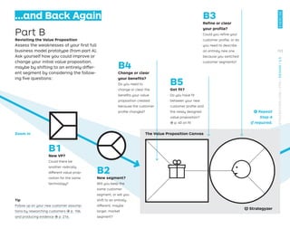…and Back Again
Part B
Revisiting the Value Proposition
Assess the weaknesses of your ﬁrst full
business model prototype (from part A).
Ask yourself how you could improve or
change your initial value proposition,
maybe by shifting to an entirely differ-
ent segment by considering the follow-
ing ﬁve questions:
Tip
Follow up on your new customer assump-
tions by researching customers → p. 106
and producing evidence → p. 216.
← Repeat
Step A
if required.
B5
Got ﬁt?
Do you have ﬁt
between your new
customer proﬁle and
the newly designed
value proposition?
→ p. 40 on ﬁt
B4
Change or clear
your beneﬁts?
Do you need to
change or clear the
beneﬁts your value
proposition created
because the customer
proﬁle changed?
B3
Reﬁne or clear
your proﬁle?
Could you reﬁne your
customer proﬁle, or do
you need to describe
an entirely new one
because you switched
customer segments?
B1
New VP?
Could there be
another radically
different value prop-
osition for the same
technology?
B2
New segment?
Will you keep the
same customer
segment, or will you
shift to an entirely
different, maybe
larger, market
segment?
The Value Proposition Canvas
Zoom in
153
EXERCISE
STRATEGYZER.COM
/
VPD
/
DESIGN
/
2.5
 