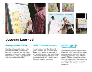 Prototyping Possibilities
Rapidly prototype alternative value
propositions and business models.
Don’t fall in love with your ﬁrst ideas.
Keep your early models rough enough
to throw away without regret so that
they can evolve and improve.
Lessons Learned
Understanding Customers
Imagine, observe, and understand
your customers. Put yourself in their
shoes. Learn what they are trying to
get done in their work and in their lives.
Understand what prevents them from
getting this done well. Unearth which
outcomes they are looking for.
Finding the Right
Business Model
Search for the right value proposition
embedded in the right business model,
because every product, service, and
technology can have many different
models. Even the best value proposi-
tions can fail without a sound business
model. The right business model can
be the difference between success
and failure.
170
STRATEGYZER.COM
/
VPD
/
DESIGN
/
2.6
 