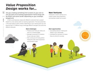 Value Proposition
Design works for…
Main opportunities
ǃɲ Use speedy decision making and
agility to your advantage.
ǃɲ Leverage the motivation of owner-
ship as a driver for success.
Main challenges
ǃɲ Produce proof that your ideas can
work on a limited budget.
ǃɲ Manage involvement of investors
(if you scale your ideas).
ǃɲ Risk running out of money before
ﬁnding the right value proposition
and business model.
New Ventures
Individuals or teams setting out to
create a great value proposition
and business model from scratch
A start-up entrepreneur deals with different constraints than a project
leader for a new venture within an existing organization. The tools presented
in this book apply to both contexts. Depending on your starting point you will
execute them in a different way to leverage different strengths and overcome
different obstacles.
Are you creating something from scratch on your own or
are you part of an existing organization? Some things will
be easier and some harder depending on your strategic
playground.
STRATEGYZER.COM
/
VPD
/
INTRO
XVIII
 