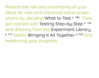 Reduce the risk and uncertainty of your
ideas for new and improved value propo-
sitions by deciding What to Test p. 188
. Then,
get started with Testing Step-by-Step p. 196
and drawing from the Experiment Library
p. 214
before Bringing It All Together p. 238
and
measuring your progress.
 