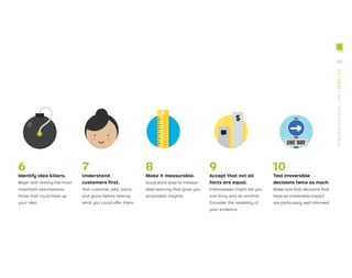 6 7 8 9 10
Identify idea killers.
Begin with testing the most
important assumptions:
those that could blow up
your idea.
Understand
customers ﬁrst.
Test customer jobs, pains,
and gains before testing
what you could offer them.
Make it measurable.
Good tests lead to measur-
able learning that gives you
actionable insights.
Accept that not all
facts are equal.
Interviewees might tell you
one thing and do another.
Consider the reliability of
your evidence.
Test irreversible
decisions twice as much.
Make sure that decisions that
have an irreversible impact
are particularly well informed.
181
STRATEGYZER.COM
/
VPD
/
TEST
/
3.0
 