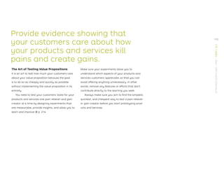 Provide evidence showing that
your customers care about how
your products and services kill
pains and create gains.
The Art of Testing Value Propositions
It is an art to test how much your customers care
about your value proposition because the goal
is to do so as cheaply and quickly as possible
without implementing the value proposition in its
entirety.
You need to test your customers’ taste for your
products and services one pain reliever and gain
creator at a time by designing experiments that
are measurable, provide insights, and allow you to
learn and improve → p. 214.
Make sure your experiments allow you to
understand which aspects of your products and
services customers appreciate, so that you can
avoid offering anything unnecessary. In other
words, remove any features or efforts that don’t
contribute directly to the learning you seek.
Always make sure you aim to ﬁnd the simplest,
quickest, and cheapest way to test a pain reliever
or gain creator before you start prototyping prod-
ucts and services.
193
STRATEGYZER.COM
/
VPD
/
TEST
/
3.1
 