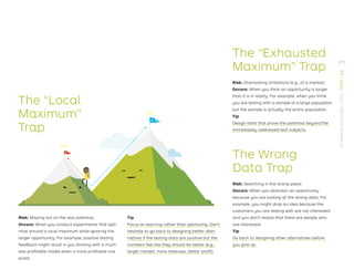 The “Local
Maximum”
Trap
The “Exhausted
Maximum” Trap
Risk: Overlooking limitations (e.g., of a market).
Occurs: When you think an opportunity is larger
than it is in reality. For example, when you think
you are testing with a sample of a large population
but the sample is actually the entire population.
Tip
Design tests that prove the potential beyond the
immediately addressed test subjects.
The Wrong
Data Trap
Risk: Searching in the wrong place.
Occurs: When you abandon an opportunity
because you are looking at the wrong data. For
example, you might drop an idea because the
customers you are testing with are not interested
and you don’t realize that there are people who
are interested.
Tip
Go back to designing other alternatives before
you give up.
a
B
Risk: Missing out on the real potential.
Occurs: When you conduct experiments that opti-
mize around a local maximum while ignoring the
larger opportunity. For example, positive testing
feedback might result in you sticking with a much
less proﬁtable model when a more proﬁtable one
exists.
Tip
Focus on learning rather than optimizing. Don’t
hesitate to go back to designing better alter-
natives if the testing data are positive but the
numbers feel like they should be better (e.g.,
larger market, more revenues, better proﬁt).
211
STRATEGYZER.COM
/
VPD
/
TEST
/
3.2
 
