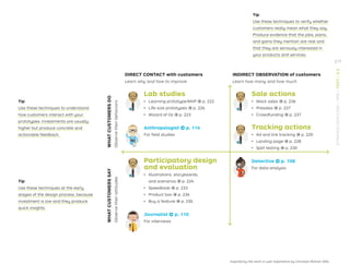 Inspired by the work in user experience by Christian Rohner (NN).
DIRECT CONTACT with customers
Learn why and how to improve
INDIRECT OBSERVATION of customers
Learn how many and how much
Lab studies
ǃɲ Learning prototype/MVP → p. 222
ǃɲ Life-size prototypes → p. 226
ǃɲ Wizard of Oz → p. 223
Anthropologist → p. 114
For ﬁeld studies
Sale actions
ǃɲ Mock sales → p. 236
ǃɲ Presales → p. 237
ǃɲ Crowdfunding → p. 237
Tracking actions
ǃɲ Ad and link tracking → p. 220
ǃɲ Landing page → p. 228
ǃɲ Split testing → p. 230
Participatory design
and evaluation
ǃɲ Illustrations, storyboards,
and scenarios → p. 224
ǃɲ Speedboat → p. 233
ǃɲ Product box → p. 234
ǃɲ Buy a feature → p. 235
Journalist → p. 110
For interviews
Detective → p. 108
For data analysis
Tip
Use these techniques to verify whether
customers really mean what they say.
Produce evidence that the jobs, pains,
and gains they mention are real and
that they are seriously interested in
your products and services.
Tip
Use these techniques to understand
how customers interact with your
prototypes. Investments are usually
higher but produce concrete and
actionable feedback.
Tip
Use these techniques at the early
stages of the design process, because
investment is low and they produce
quick insights.
WHAT
CUSTOMERS
DO
Observe
their
behaviors
WHAT
CUSTOMERS
SAY
Observe
their
attitudes
217
STRATEGYZER.COM
/
VPD
/
TEST
/
3.3
 