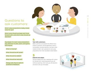4
Test with customers.
Meet customers and present the different illus-
trations, scenarios, and storyboards to start a
conversation, provoke reactions, and learn what
matters to them. Get customers to rank value
propositions from most valuable to least helpful.
5
Debrief and adapt.
Use the insights from your meetings with custom-
ers. Decide which value propositions you will
continue exploring, which ones you will abandon,
and which ones you will adapt.
Questions to
ask customers:
Which value propositions really create
value for you?
Which ones should we keep and move
forward with, and which ones should we
abandon?
Dig deeper for each value proposition;
pay attention to jobs, pains, and gains;
and inquire:
· What is missing?
· What should be left aside?
· What should be added?
· What should be reduced?
· Always ask why to capture
qualitative feedback.
225
STRATEGYZER.COM
/
VPD
/
TEST
/
3.3
 