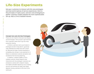 Life-Size Experiments
Get your customers to interact with life-size prototypes
and real-world replicas of service experiences. Stick to
the principles of rapid, quick, and low-cost prototyping to
gather customer insights despite the more sophisticated
set-up. Add a CTA to validate interest.
Concept Cars and Life-Size Prototypes
These are cars made to showcase new designs
and technologies. Their purpose is get reactions
from customers rather than to go into mass
production directly.
Lit Motors used lean start-up principles to
prototype and test a fully electric, gyroscopi-
cally stabilized two-wheel drive with custom-
ers. Because this type of vehicle represents a
completely new concept, it was essential for Lit
Motors to understand customer perception and
acceptance from the very beginning.
In addition, Lit Motors added a CTA to
validate customer interest beyond initial
interactions with the prototype. Customers can
prereserve a vehicle with a deposit ranging
from $250 to $10,000. Deposits go into a holding
account until vehicles are ready, with higher
deposits moving customers to the front of the
waiting list.
226
STRATEGYZER.COM
/
VPD
/
TEST
/
3.3
 