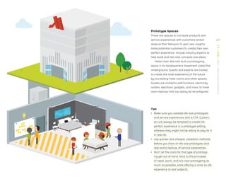 Prototype Spaces
These are spaces to cocreate products and
service experiences with customers and/or
observe their behavior to gain new insights.
Invite potential customers to create their own
perfect experience. Include industry experts to
help build and test new concepts and ideas.
Hotel chain Marriott built a prototyping
space in its headquarters’ basement called the
Underground. Guests and experts are invited
to create the hotel experience of the future
by cocreating hotel rooms and other spaces.
Guests are invited to add furniture, electricity
outlets, electronic gadgets, and more, to hotel
room replicas that can easily be reconﬁgured.
Tips
ǃɲ Make sure you validate life-size prototypes
and service experiences with a CTA. Custom-
ers will always be tempted to create the
perfect experience in a prototype setting,
whereas they might not be willing to pay for it
in real life.
ǃɲ Use quicker and cheaper validation methods
before you draw on life-size prototypes and
real-world replicas of service experiences.
ǃɲ Don’t let the costs for this type of prototyp-
ing get out of hand. Stick to the principles
of rapid, quick, and low-cost prototyping as
much as possible, while offering a close-to-life
experience to test subjects.
227
STRATEGYZER.COM
/
VPD
/
TEST
/
3.3
 