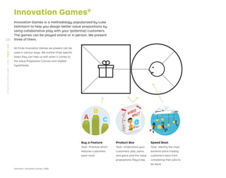Innovation Games®
Innovation Games is a methodology popularized by Luke
Hohmann to help you design better value propositions by
using collaborative play with your (potential) customers.
The games can be played online or in person. We present
three of them.
All three Innovation Games we present can be
used in various ways. We outline three speciﬁc
tasks they can help us with when it comes to
the Value Proposition Canvas and related
hypotheses.
Hohmann, Innovation Games, 2006.
Buy a Feature
Task: Prioritize which
features customers
want most.
Product Box
Task: Understand your
customers’ jobs, pains,
and gains and the value
propositions they’d like.
Speed Boat
Task: Identify the most
extreme pains holding
customers back from
completing their jobs to
be done.
232
STRATEGYZER.COM
/
VPD
/
TEST
/
3.3
 