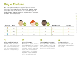 $35
Buy a Feature
This is a sophisticated game to get customers to priori-
tize among a list of predeﬁned (but not yet existing) value
proposition features. Customers get a limited budget of
play money to buy their preferred features, which you price
based on real-world factors.
Features Price Total Required Bought?
$35 20 0 10 -5 No
$50 5 0 0 -45 No
$70 10 35 25 0 Yes
1
Select and price features.
Select the features for which you
want to test customer preferences.
Price each one based on develop-
ment cost, market price, or other
factors that are important to you.
2
Deﬁne the budget.
Participants buy features as a group,
but each participant gets a personal
budget that he or she can allocate
individually. Make sure the personal
budget forces participants to pool
resources, and the overall budget
forces them to make hard choices
among the features they want.
3
Have the participants buy.
Invite participants to allocate their
budget among the features they
want. Instruct them to collaborate
with others to get more features.
4
Analyze outcomes.
Analyze which features get most
traction and are bought and which
ones are not.
$35 $35
235
STRATEGYZER.COM
/
VPD
/
TEST
/
3.3
 